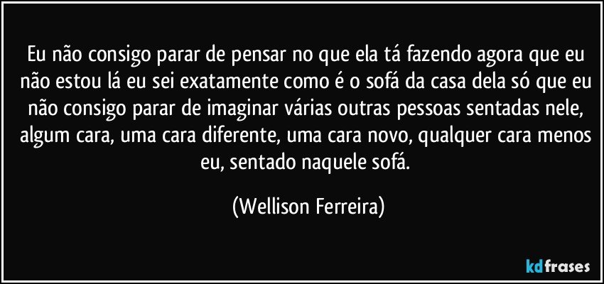 Eu não consigo parar de pensar no que ela tá fazendo agora que eu não estou lá eu sei exatamente como é o sofá da casa dela só que eu não consigo parar de imaginar várias outras pessoas sentadas nele, algum cara, uma cara diferente, uma cara novo, qualquer cara menos eu, sentado naquele sofá. (Wellison Ferreira)
