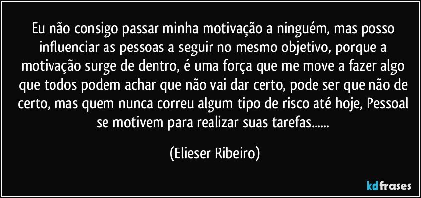 Eu não consigo passar minha motivação a ninguém, mas posso influenciar as pessoas a seguir no mesmo objetivo, porque a motivação surge de dentro, é uma força que me move a fazer algo que todos podem achar que não vai dar certo, pode ser que não de certo, mas quem nunca correu algum tipo de risco até hoje, Pessoal se motivem para realizar suas tarefas... (Elieser Ribeiro)