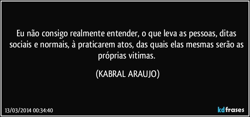 Eu não consigo realmente entender, o que leva as pessoas, ditas sociais e normais, à praticarem atos, das quais elas mesmas serão as próprias vitimas. (KABRAL ARAUJO)