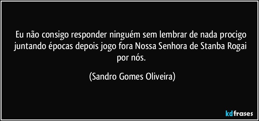 Eu não consigo responder ninguém sem lembrar de nada procigo juntando épocas depois jogo fora Nossa Senhora de Stanba Rogai por nós. (Sandro Gomes Oliveira)