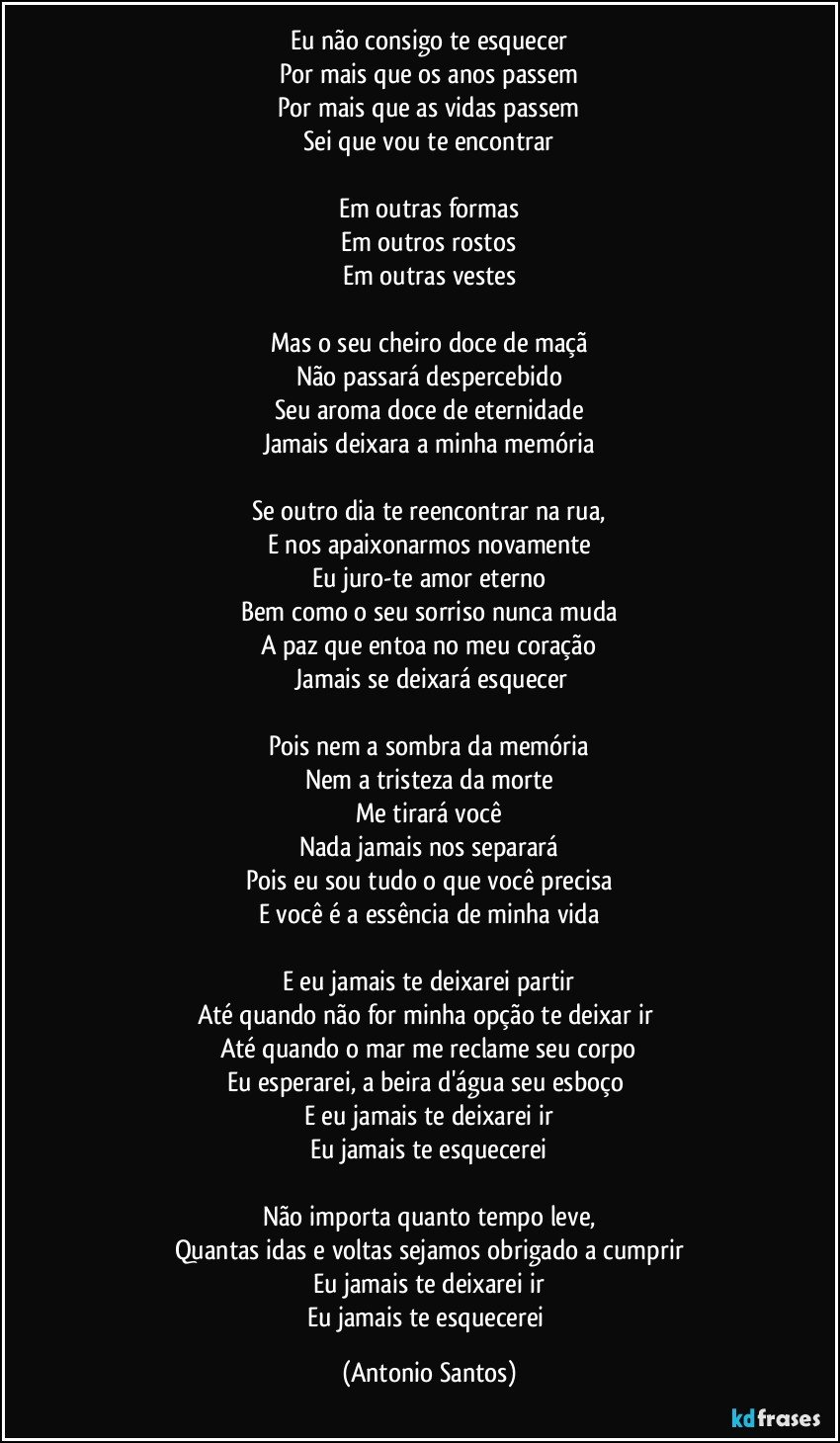 Eu não consigo te esquecer
Por mais que os anos passem
Por mais que as vidas passem
Sei que vou te encontrar

Em outras formas
Em outros rostos
Em outras vestes

Mas o seu cheiro doce de maçã
Não passará despercebido
Seu aroma doce de eternidade
Jamais deixara a minha memória

Se outro dia te reencontrar na rua,
E nos apaixonarmos  novamente
Eu juro-te amor eterno
Bem como o seu sorriso nunca muda
A paz que entoa no meu coração
 Jamais se deixará esquecer

Pois nem a sombra da memória
Nem a tristeza da morte
Me tirará você
Nada jamais nos separará
Pois eu sou tudo o que você precisa
E você é a essência de minha vida

E eu jamais te deixarei partir
Até quando não for minha opção te deixar ir 
Até quando o mar me reclame seu corpo
Eu esperarei, a beira d'água seu esboço 
E eu jamais te deixarei ir
Eu jamais te esquecerei

Não importa quanto tempo leve,
Quantas idas e voltas sejamos obrigado a cumprir
Eu jamais te deixarei ir
Eu jamais te esquecerei (Antonio Santos)