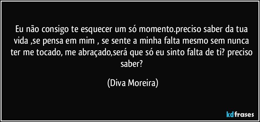 Eu não consigo te esquecer um só momento.preciso saber da tua vida ,se  pensa em mim , se sente a minha falta mesmo sem nunca ter me tocado, me abraçado,será que só eu sinto falta de ti? preciso saber? (Diva Moreira)