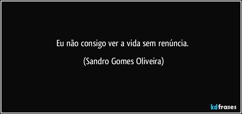Eu não consigo ver a vida sem renúncia. (Sandro Gomes Oliveira)
