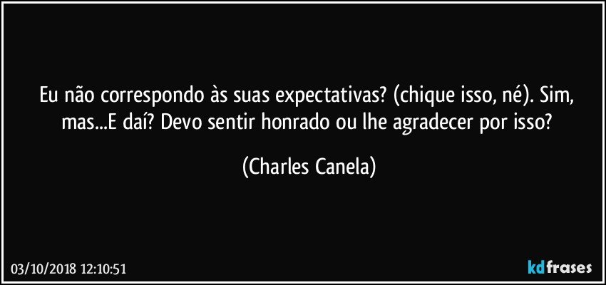 Eu não correspondo às suas expectativas? (chique isso, né). Sim, mas...E daí? Devo sentir honrado ou lhe agradecer por isso? (Charles Canela)