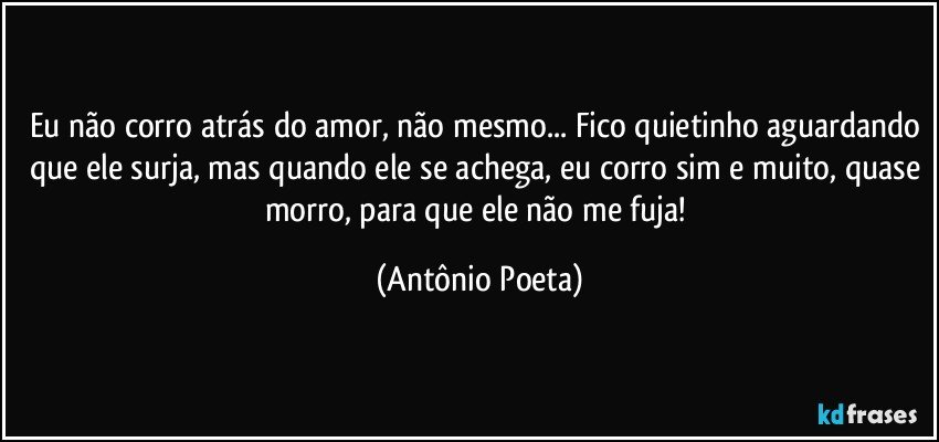 Eu não corro atrás do amor, não mesmo... Fico quietinho aguardando que ele surja, mas quando ele se achega, eu corro sim e muito, quase morro, para que ele não me fuja! (Antônio Poeta)