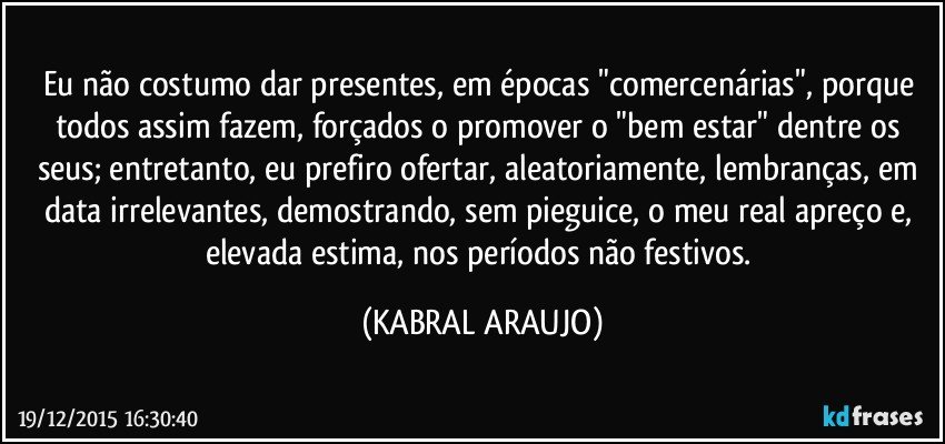 Eu não costumo dar presentes, em épocas "comercenárias", porque todos assim fazem, forçados o promover o "bem estar" dentre os seus; entretanto, eu prefiro ofertar, aleatoriamente, lembranças, em data irrelevantes, demostrando, sem pieguice, o meu real apreço e, elevada estima, nos períodos não festivos. (KABRAL ARAUJO)