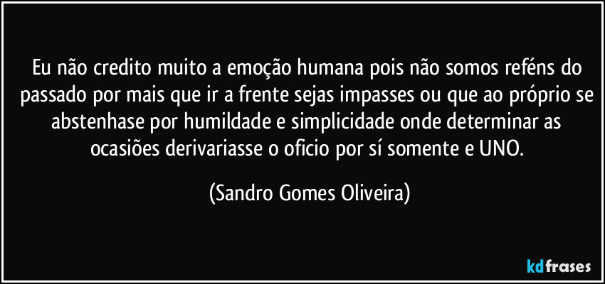 Eu não credito muito a emoção humana pois não somos reféns do passado por mais que ir a frente sejas impasses ou que ao próprio se abstenhase por humildade e simplicidade onde determinar as ocasiões derivariasse o oficio por sí somente e UNO. (Sandro Gomes Oliveira)