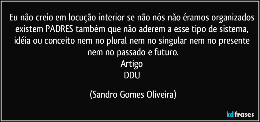 Eu não creio em locução interior se não nós não éramos organizados existem PADRES também que não aderem a esse tipo de sistema, idéia ou conceito nem no plural nem no singular nem no presente nem no passado e futuro.
Artigo 
DDU (Sandro Gomes Oliveira)