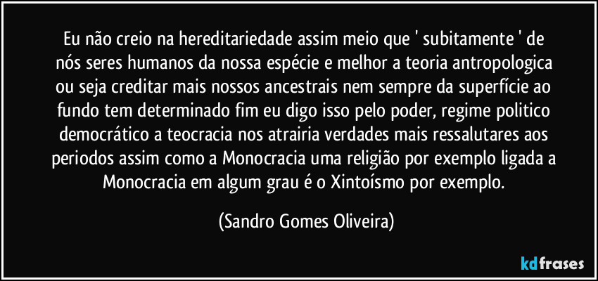 Eu não creio na hereditariedade assim meio que ' subitamente ' de nós  seres humanos da nossa espécie e melhor a teoria antropologica ou seja creditar mais nossos ancestrais nem sempre da superfície ao fundo tem determinado fim eu digo isso pelo poder, regime politico democrático a teocracia nos atrairia verdades mais ressalutares aos periodos assim como a Monocracia uma religião por exemplo ligada a Monocracia em algum grau é o Xintoísmo por exemplo. (Sandro Gomes Oliveira)