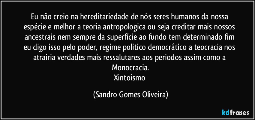 Eu não creio na hereditariedade de nós  seres humanos da nossa espécie e melhor a teoria antropologica ou seja creditar mais nossos ancestrais nem sempre da superfície ao fundo tem determinado fim eu digo isso pelo poder, regime politico democrático a teocracia nos atrairia verdades mais ressalutares aos periodos assim como a Monocracia.
Xintoismo (Sandro Gomes Oliveira)