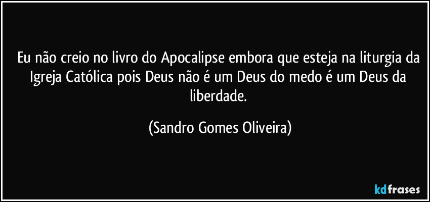 Eu não creio no livro do Apocalipse embora que esteja na liturgia da Igreja Católica pois Deus não é um Deus do medo é um Deus da liberdade. (Sandro Gomes Oliveira)