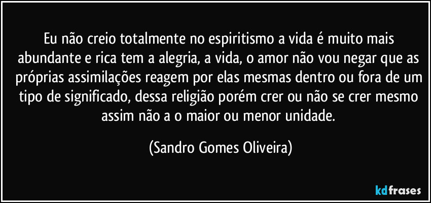 Eu não creio totalmente no espiritismo a vida é muito mais abundante e rica tem a alegria, a vida, o amor não vou negar que as próprias assimilações reagem por elas mesmas dentro ou fora de um tipo de significado, dessa religião porém crer ou não se crer mesmo assim não a o maior ou menor unidade. (Sandro Gomes Oliveira)