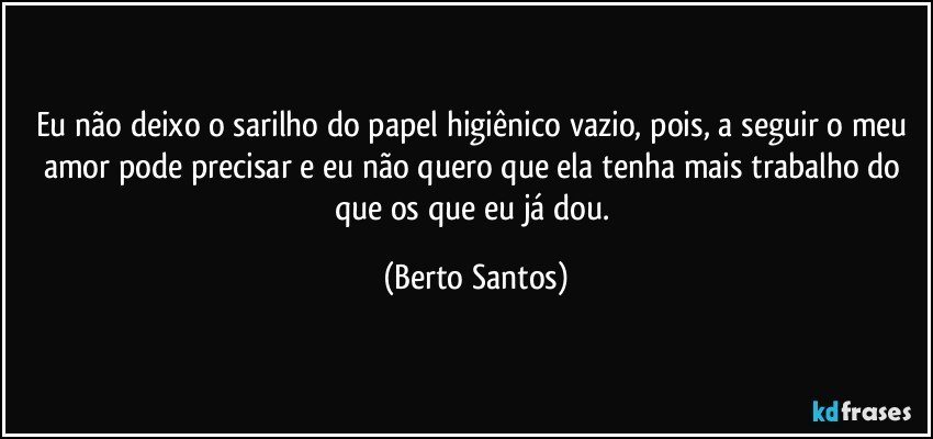 Eu não deixo o sarilho do papel higiênico vazio, pois, a seguir o meu amor pode precisar e eu não quero que ela tenha mais trabalho do que os que eu já dou. (Berto Santos)