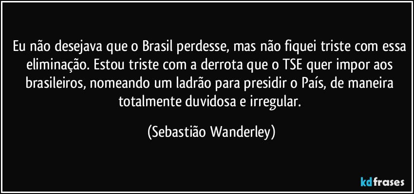 Eu não desejava que o Brasil perdesse, mas não fiquei triste com essa eliminação. Estou triste com a derrota que o TSE quer impor aos brasileiros, nomeando um ladrão para presidir o País, de maneira totalmente duvidosa e irregular. (Sebastião Wanderley)