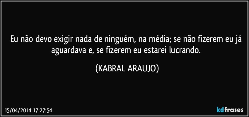 Eu não devo exigir nada de ninguém, na média; se não fizerem eu já aguardava e, se fizerem eu estarei lucrando. (KABRAL ARAUJO)