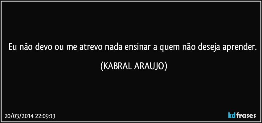 Eu não devo ou me atrevo nada ensinar a quem não deseja aprender. (KABRAL ARAUJO)