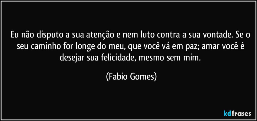 Eu não disputo a sua atenção e nem luto contra a sua vontade. Se o seu caminho for longe do meu, que você vá em paz; amar você é desejar sua felicidade, mesmo sem mim. (Fabio Gomes)