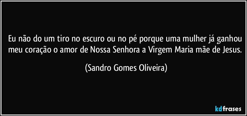 Eu não do um tiro no escuro ou no pé porque uma mulher já ganhou meu coração o amor de Nossa Senhora a Virgem Maria mãe de Jesus. (Sandro Gomes Oliveira)