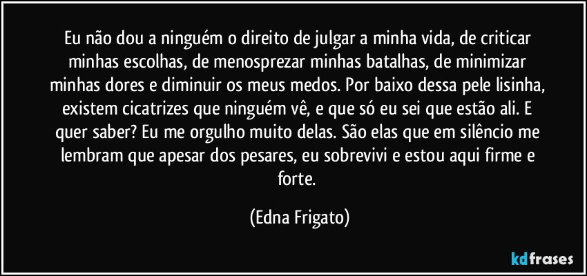 Eu não dou a ninguém o direito de julgar a minha vida, de criticar minhas escolhas, de menosprezar minhas batalhas, de minimizar minhas dores e diminuir os meus medos. Por baixo dessa pele lisinha, existem cicatrizes que  ninguém vê, e que só eu sei que estão ali. E quer saber? Eu me orgulho muito delas. São elas que em silêncio me lembram que apesar dos pesares, eu sobrevivi e estou aqui firme e forte. (Edna Frigato)