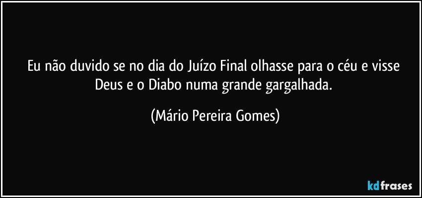 Eu não duvido se no dia do Juízo Final olhasse para o céu e visse Deus e o Diabo numa grande gargalhada. (Mário Pereira Gomes)