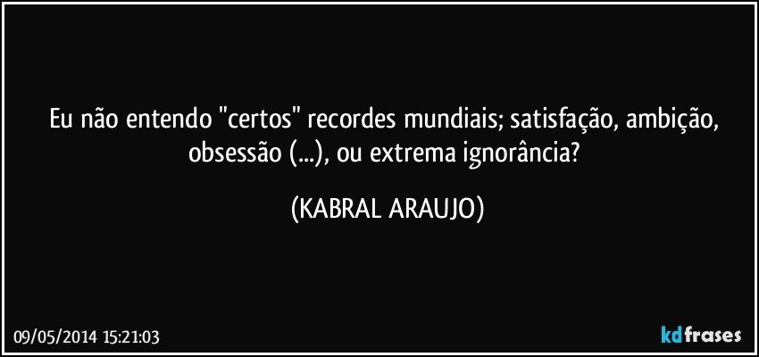 Eu não entendo "certos" recordes mundiais; satisfação, ambição, obsessão (...), ou extrema ignorância? (KABRAL ARAUJO)