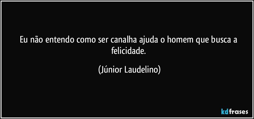 Eu não entendo como ser canalha ajuda o homem que busca a felicidade. (Júnior Laudelino)