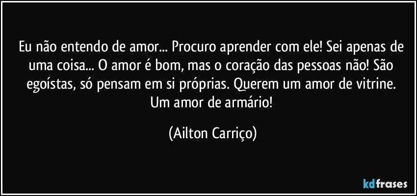 Eu não entendo de amor... Procuro aprender com ele!  Sei apenas de uma coisa... O amor é bom, mas o coração das pessoas não!  São egoístas, só pensam  em si próprias.  Querem um amor de vitrine. Um amor de armário! (Ailton Carriço)