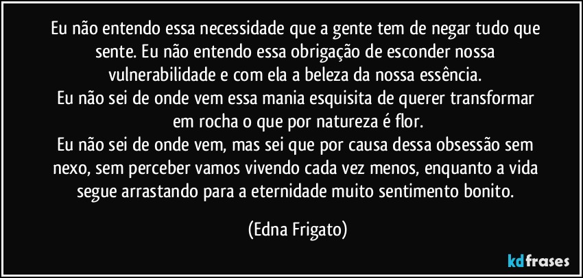 Eu não entendo essa necessidade que a gente tem de negar tudo que sente. Eu não entendo essa obrigação de esconder nossa vulnerabilidade e com ela a beleza da nossa essência. 
Eu não sei de onde vem essa mania esquisita de querer transformar em rocha o que por natureza é flor.
Eu não sei de onde vem, mas sei que por causa dessa obsessão sem nexo, sem perceber vamos vivendo cada vez menos, enquanto a vida segue arrastando para a eternidade muito sentimento bonito. (Edna Frigato)