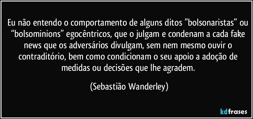 Eu não entendo o comportamento de alguns ditos ”bolsonaristas” ou “bolsominions” egocêntricos, que o julgam e condenam a cada fake news que os adversários divulgam, sem nem mesmo ouvir o contraditório, bem como condicionam o seu apoio a adoção de medidas ou decisões que lhe agradem. (Sebastião Wanderley)