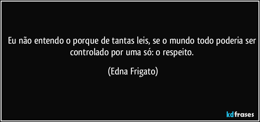 Eu não entendo o porque de tantas leis, se o mundo todo poderia ser controlado por uma só: o respeito. (Edna Frigato)