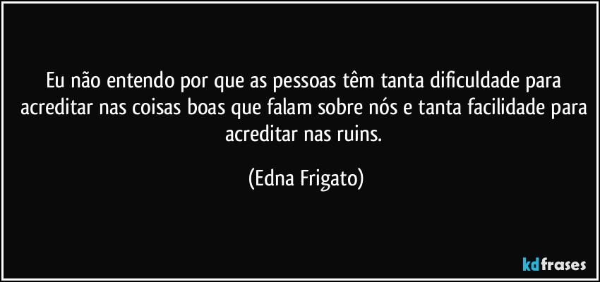 Eu não entendo por que as pessoas têm tanta dificuldade para acreditar nas coisas boas que falam sobre nós e tanta facilidade para acreditar nas ruins. (Edna Frigato)