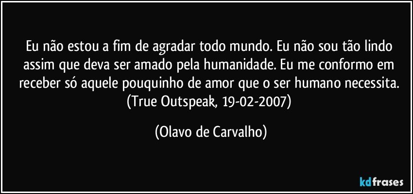 Eu não estou a fim de agradar todo mundo. Eu não sou tão lindo assim que deva ser amado pela humanidade. Eu me conformo em receber só aquele pouquinho de amor que o ser humano necessita. (True Outspeak, 19-02-2007) (Olavo de Carvalho)