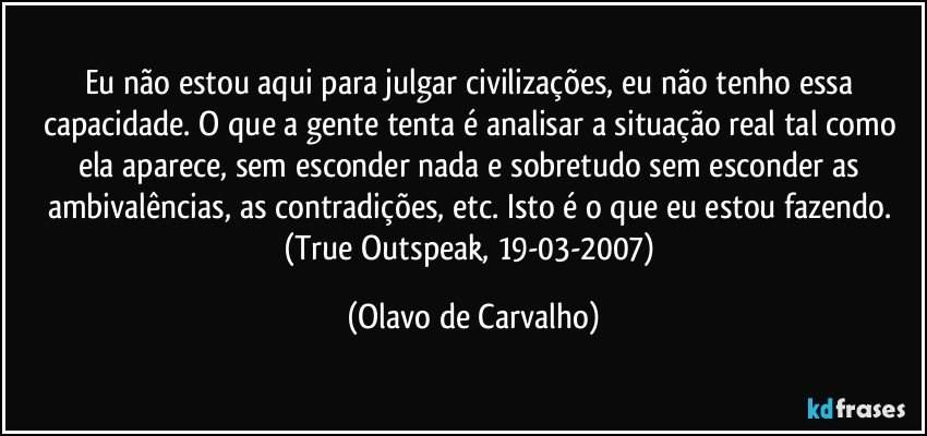 Eu não estou aqui para julgar civilizações, eu não tenho essa capacidade. O que a gente tenta é analisar a situação real tal como ela aparece, sem esconder nada e sobretudo sem esconder as ambivalências, as contradições, etc. Isto é o que eu estou fazendo. (True Outspeak, 19-03-2007) (Olavo de Carvalho)