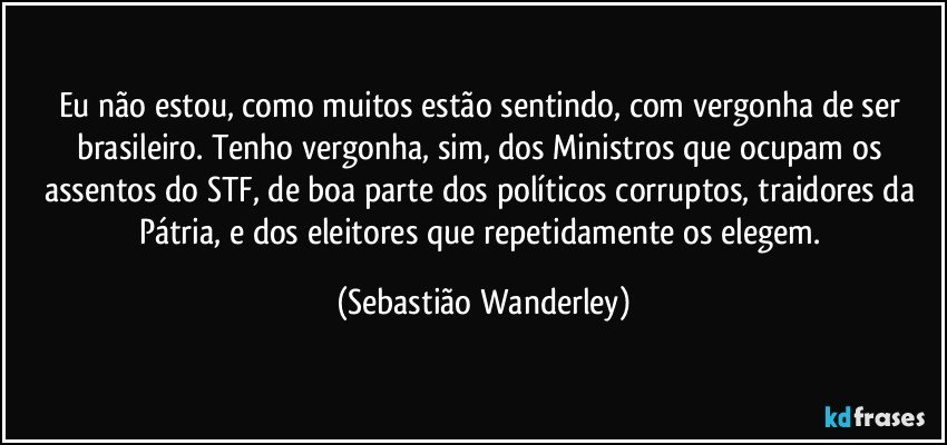 Eu não estou, como muitos estão sentindo, com vergonha de ser brasileiro. Tenho vergonha, sim, dos Ministros que ocupam os assentos do STF, de boa parte dos políticos corruptos, traidores da Pátria, e dos eleitores que repetidamente os elegem. (Sebastião Wanderley)