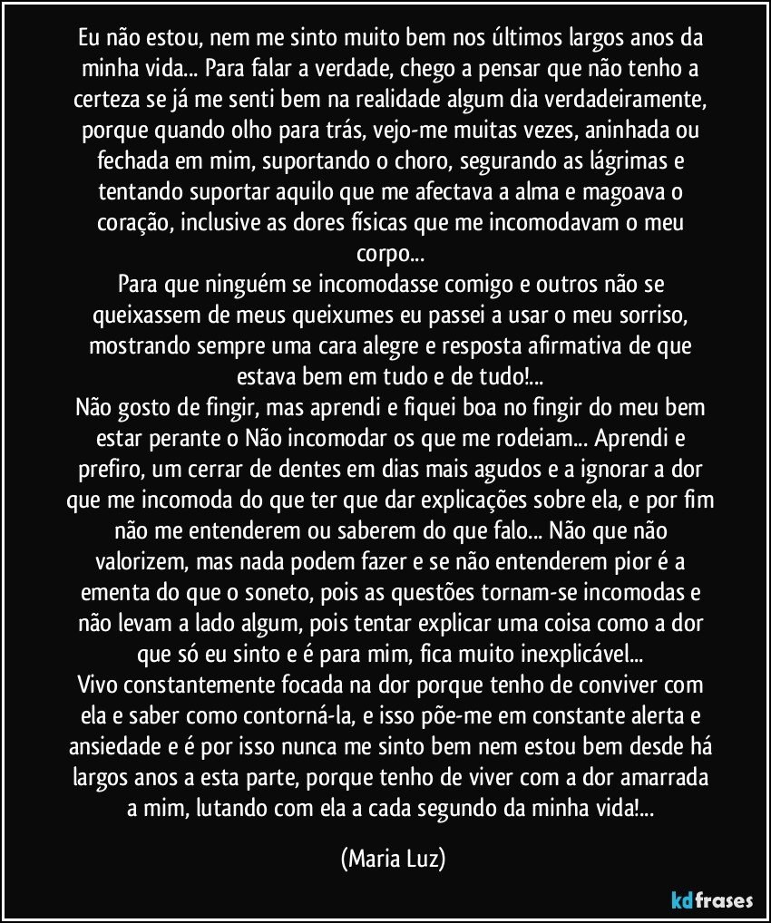 Eu não estou, nem me sinto muito bem nos últimos largos anos da minha vida... Para falar a verdade, chego a pensar que não tenho a certeza se já me senti bem na realidade algum dia verdadeiramente, porque quando olho para trás, vejo-me muitas vezes, aninhada ou fechada em mim, suportando o choro, segurando as lágrimas e tentando suportar aquilo que me afectava a alma e magoava o coração, inclusive as dores físicas que me incomodavam o meu corpo... 
Para que ninguém se incomodasse comigo e outros não se queixassem de meus queixumes eu passei a usar o meu sorriso, mostrando sempre uma cara alegre e resposta afirmativa de que estava bem em tudo e de tudo!... 
Não gosto de fingir, mas aprendi e fiquei boa no fingir do meu bem estar perante o Não incomodar os que me rodeiam... Aprendi e prefiro, um cerrar de dentes em dias mais agudos e a ignorar a dor que me incomoda do que ter que dar explicações sobre ela, e por fim não me entenderem ou saberem do que falo... Não que não valorizem, mas nada podem fazer e se não entenderem pior é a ementa do que o soneto, pois as questões tornam-se incomodas e não levam a lado algum, pois tentar explicar uma coisa como a dor que só eu sinto e é para mim, fica muito inexplicável... 
Vivo constantemente focada na dor  porque tenho de conviver com ela e saber como contorná-la, e isso põe-me em constante alerta e ansiedade e é por isso nunca me sinto bem nem estou bem desde há largos anos a esta parte, porque tenho de viver com a dor amarrada a mim, lutando com ela a cada segundo da minha vida!... (Maria Luz)