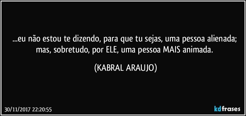 ...eu não estou te dizendo, para que tu sejas, uma pessoa alienada; mas, sobretudo, por ELE, uma pessoa MAIS animada. (KABRAL ARAUJO)