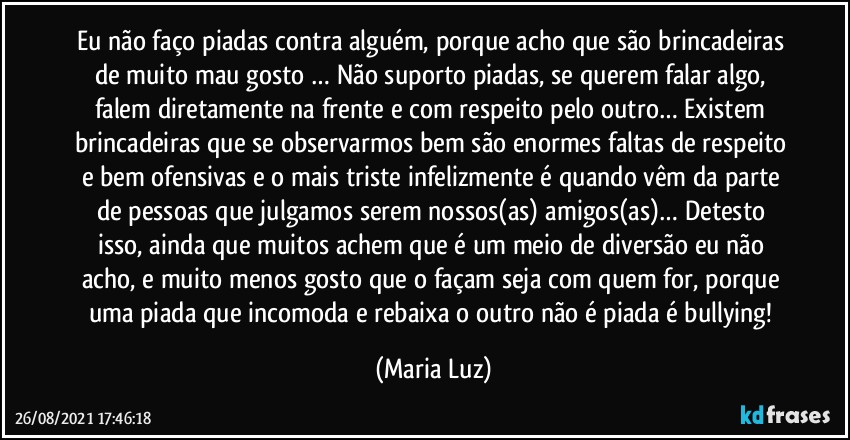 Eu não faço piadas contra alguém, porque acho que são brincadeiras de muito mau gosto … Não suporto piadas, se querem falar algo, falem diretamente na frente e com respeito pelo outro… Existem brincadeiras que se observarmos bem são enormes faltas de respeito e bem ofensivas e o mais triste infelizmente é quando vêm da parte de pessoas que julgamos serem nossos(as) amigos(as)… Detesto isso, ainda que muitos achem que é um meio de diversão eu não acho, e muito menos gosto que o façam seja com quem for, porque uma piada que incomoda e rebaixa o outro não é piada é bullying! (Maria Luz)