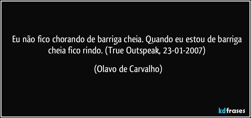 Eu não fico chorando de barriga cheia. Quando eu estou de barriga cheia fico rindo. (True Outspeak, 23-01-2007) (Olavo de Carvalho)