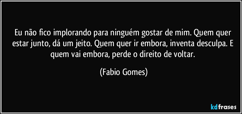 Eu não fico implorando para ninguém gostar de mim. Quem quer estar junto, dá um jeito. Quem quer ir embora, inventa desculpa. E quem vai embora, perde o direito de voltar. (Fabio Gomes)