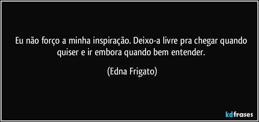 Eu não forço a minha inspiração. Deixo-a livre pra chegar quando quiser e ir embora quando bem entender. (Edna Frigato)