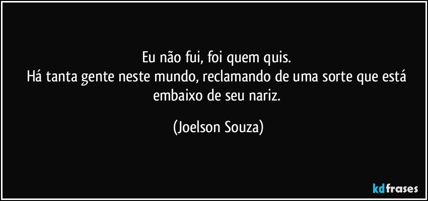 Eu não fui, foi quem quis. 
Há tanta gente neste mundo, reclamando de uma sorte que está embaixo de seu nariz. (Joelson Souza)