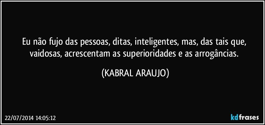 Eu não fujo das pessoas, ditas, inteligentes, mas, das tais que, vaidosas, acrescentam as superioridades e as arrogâncias. (KABRAL ARAUJO)