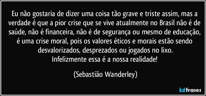 Eu não gostaria de dizer uma coisa tão grave e triste assim, mas a verdade é que a pior crise que se vive atualmente no Brasil não é de saúde, não é financeira, não é de segurança ou mesmo de educação, é uma crise moral, pois os valores éticos e morais estão sendo desvalorizados, desprezados ou jogados no lixo.
Infelizmente essa é a nossa realidade! (Sebastião Wanderley)