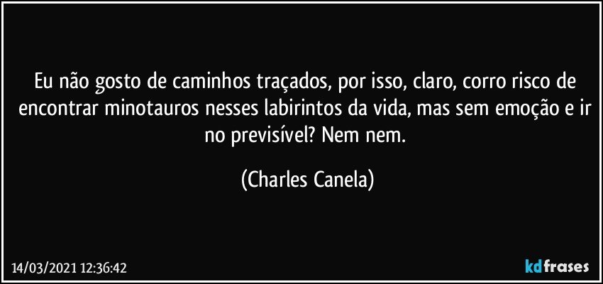 Eu não gosto de caminhos traçados, por isso, claro, corro risco de encontrar minotauros nesses labirintos da vida, mas sem emoção e ir no previsível? Nem nem. (Charles Canela)