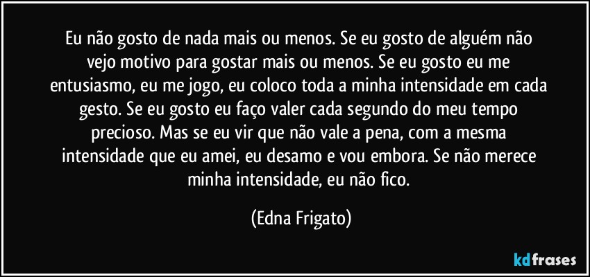 Eu não gosto de nada mais ou menos. Se eu gosto de alguém não vejo motivo para gostar mais ou menos. Se eu gosto eu me entusiasmo, eu me jogo, eu coloco toda a minha intensidade em cada gesto. Se eu gosto eu faço valer cada segundo do meu tempo precioso. Mas se eu vir que não vale a pena, com a mesma intensidade que eu amei, eu desamo e vou embora. Se não merece minha intensidade, eu não fico. (Edna Frigato)