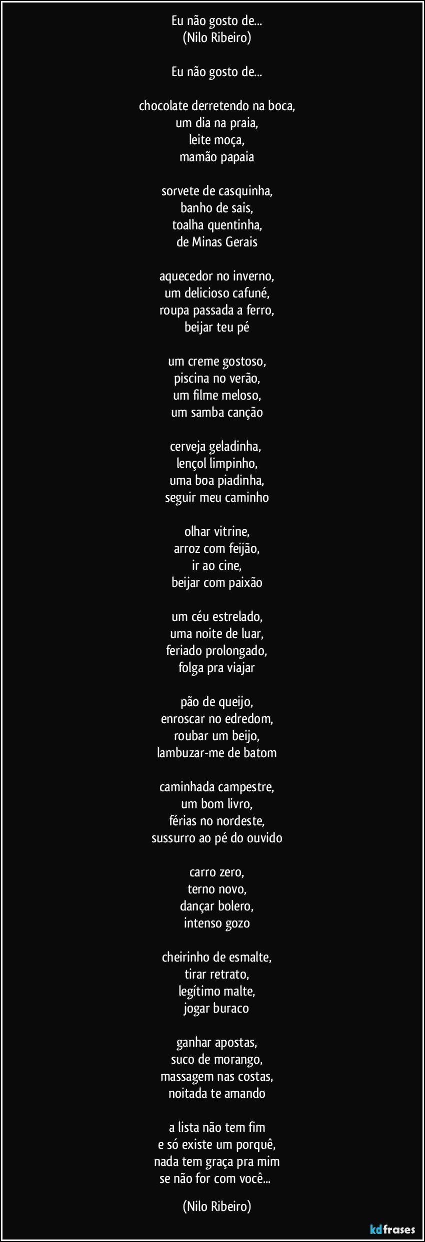 Eu não gosto de...
(Nilo Ribeiro)

Eu não gosto de...

chocolate derretendo na boca,
um dia na praia,
leite moça,
mamão papaia

sorvete de casquinha,
banho de sais,
toalha quentinha,
de Minas Gerais

aquecedor no inverno,
um delicioso cafuné,
roupa passada a ferro,
beijar teu pé

um creme gostoso,
piscina no verão,
um filme meloso,
um samba canção

cerveja geladinha, 
lençol limpinho,
uma boa piadinha,
seguir meu caminho

olhar vitrine,
arroz com feijão,
ir ao cine,
beijar com paixão

um céu estrelado,
uma noite de luar,
feriado prolongado,
folga pra viajar

pão de queijo,
enroscar no edredom,
roubar um beijo,
lambuzar-me de batom

caminhada campestre,
um bom livro,
férias no nordeste,
sussurro ao pé do ouvido

carro zero,
terno novo,
dançar bolero,
intenso gozo

cheirinho de esmalte,
tirar retrato,
legítimo malte,
jogar buraco

ganhar apostas,
suco de morango,
massagem nas costas,
noitada te amando

a lista não tem fim
e só existe um porquê,
nada tem graça pra mim
se não for com você... (Nilo Ribeiro)