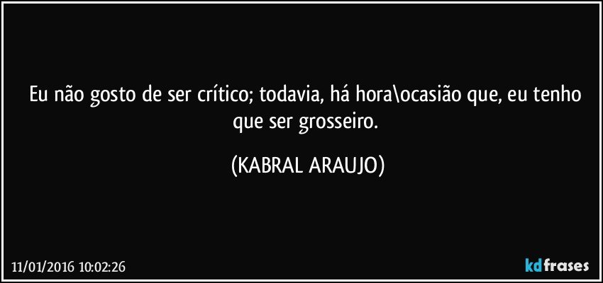 Eu não gosto de ser crítico; todavia, há hora\ocasião que, eu tenho que ser grosseiro. (KABRAL ARAUJO)