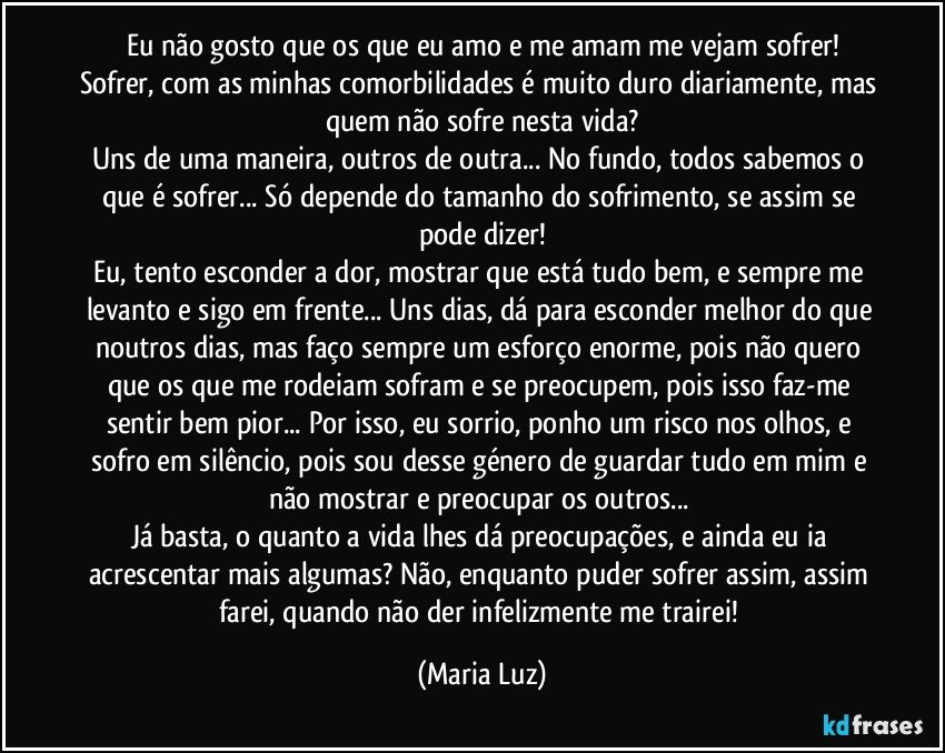 Eu não gosto que os que eu amo e me amam me vejam sofrer!
Sofrer, com as minhas comorbilidades é muito duro diariamente, mas quem não sofre nesta vida?
Uns de uma maneira, outros de outra... No fundo, todos sabemos o que é sofrer... Só depende do tamanho do sofrimento, se assim se pode dizer!
Eu, tento esconder a dor, mostrar que está tudo bem, e sempre me levanto e sigo em frente... Uns dias, dá para esconder melhor do que noutros dias, mas faço sempre um esforço enorme, pois não quero que os que me rodeiam sofram e se preocupem, pois isso faz-me sentir bem pior... Por isso, eu sorrio, ponho um risco nos olhos, e sofro em silêncio, pois sou desse género de guardar tudo em mim e não mostrar e preocupar os outros... 
Já basta, o quanto a vida lhes dá preocupações, e ainda eu ia acrescentar mais algumas? Não, enquanto puder sofrer assim, assim farei, quando não der infelizmente me trairei! (Maria Luz)