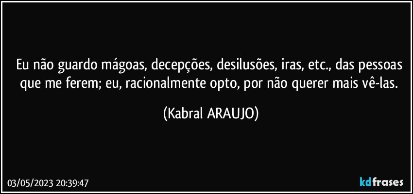 Eu não guardo mágoas, decepções, desilusões, iras, etc., das pessoas que me ferem; eu, racionalmente opto, por não querer mais vê-las. (KABRAL ARAUJO)