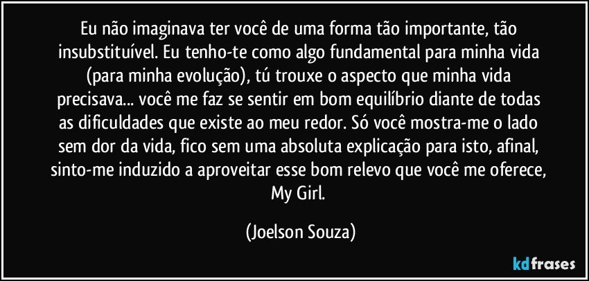 Eu não imaginava ter você de uma forma tão importante, tão insubstituível. Eu tenho-te como algo fundamental para minha vida (para minha evolução), tú trouxe o aspecto que minha vida precisava... você me faz se sentir em bom equilíbrio diante de todas as dificuldades que existe ao meu redor. Só você mostra-me o lado sem dor da vida, fico sem uma absoluta explicação para isto, afinal, sinto-me induzido a aproveitar esse bom relevo que você me oferece, My Girl. (Joelson Souza)